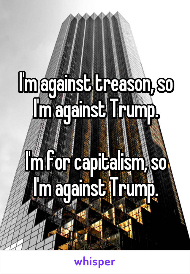 I'm against treason, so I'm against Trump.

I'm for capitalism, so I'm against Trump.