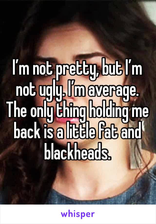 I’m not pretty, but I’m not ugly. I’m average. The only thing holding me back is a little fat and blackheads.