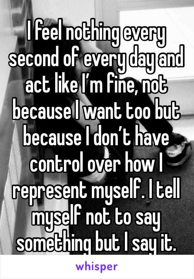 I feel nothing every second of every day and act like I’m fine, not because I want too but because I don’t have control over how I represent myself. I tell myself not to say something but I say it.