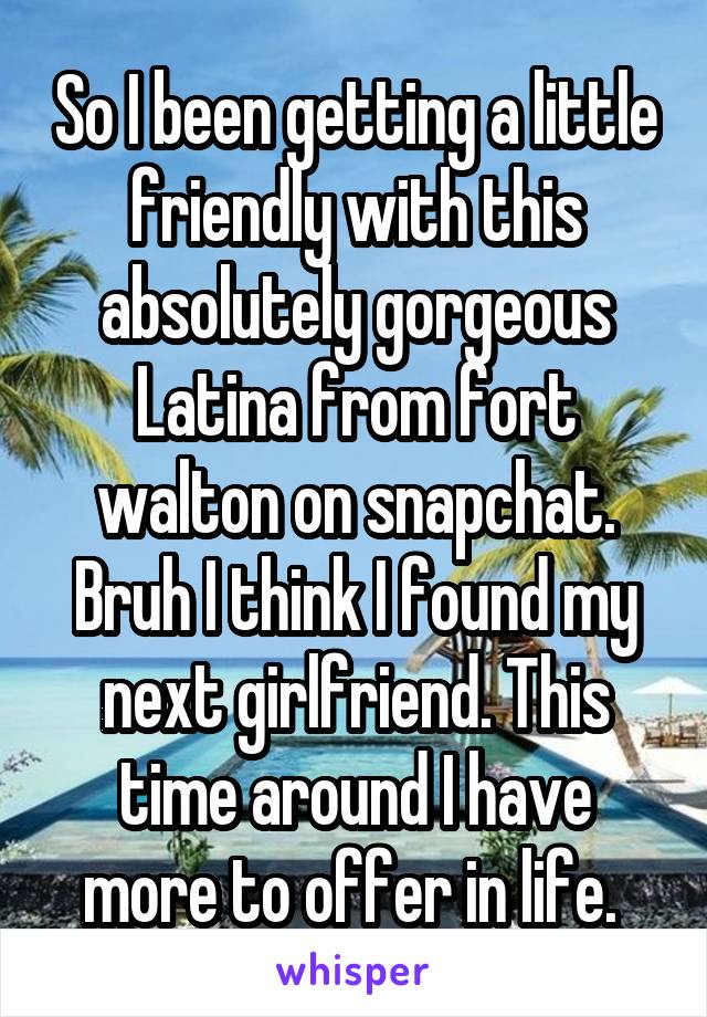 So I been getting a little friendly with this absolutely gorgeous Latina from fort walton on snapchat. Bruh I think I found my next girlfriend. This time around I have more to offer in life. 