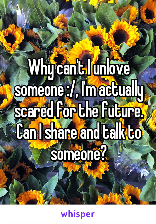 Why can't I unlove someone :/, I'm actually scared for the future. Can I share and talk to someone?