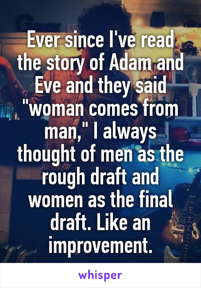 Ever since I've read the story of Adam and Eve and they said "woman comes from man," I always thought of men as the rough draft and women as the final draft. Like an improvement.
