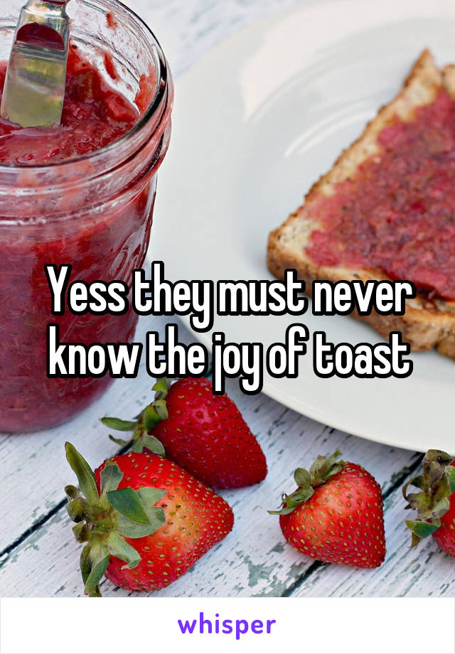 Yess they must never know the joy of toast