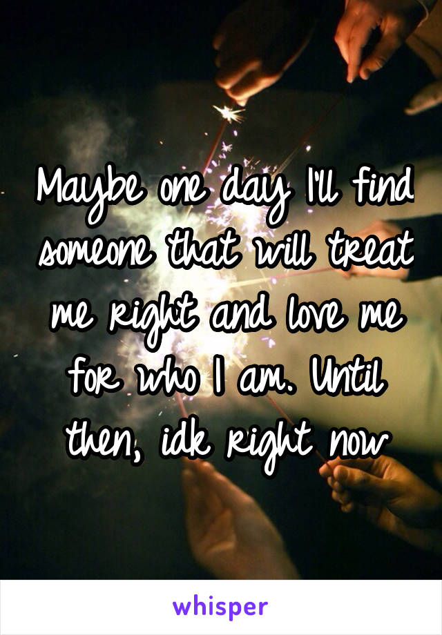 Maybe one day I'll find someone that will treat me right and love me for who I am. Until then, idk right now