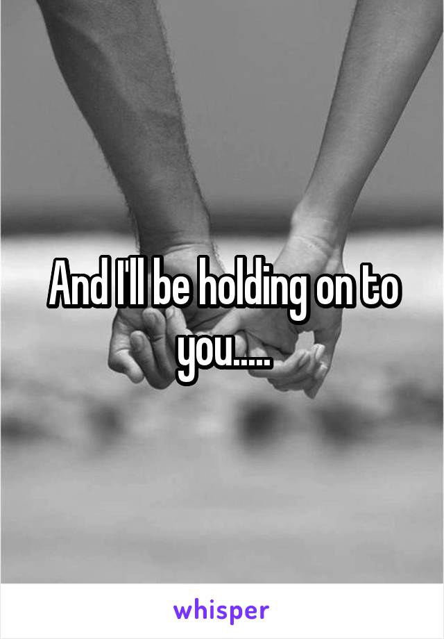And I'll be holding on to you.....