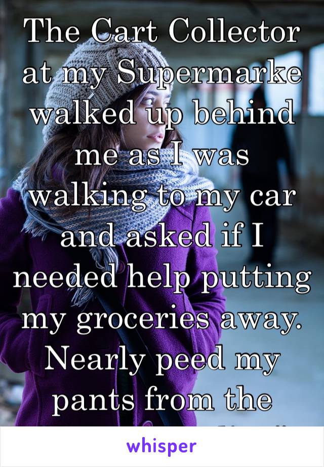 The Cart Collector at my Supermarke walked up behind me as I was walking to my car and asked if I needed help putting my groceries away.
Nearly peed my pants from the 
“Creepy Feeling”