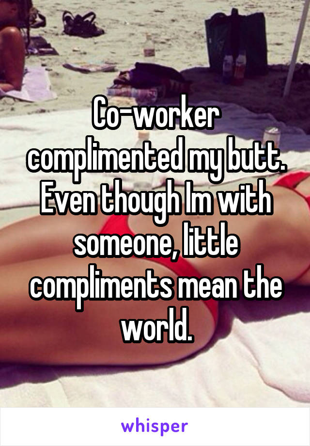 Co-worker complimented my butt. Even though Im with someone, little compliments mean the world.