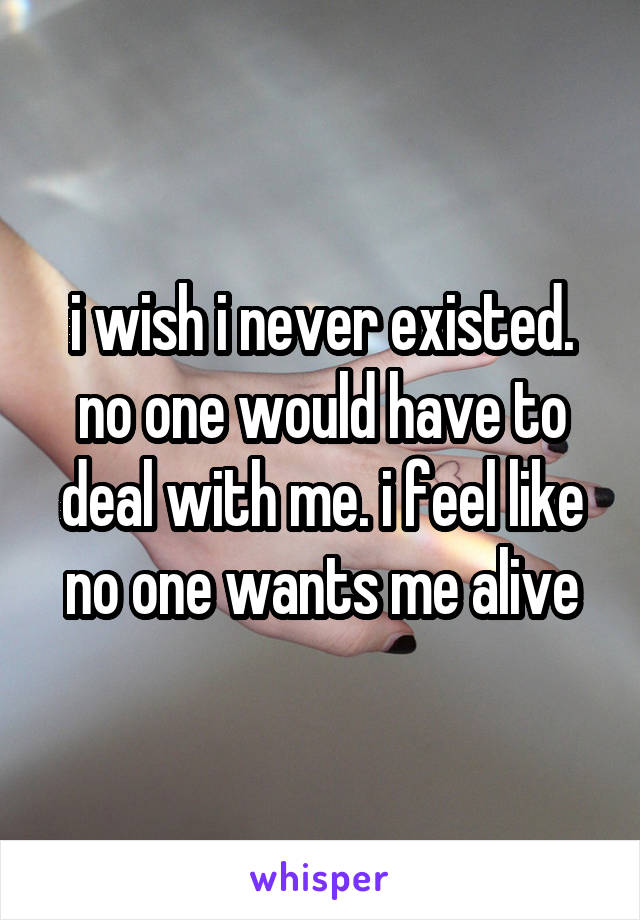 i wish i never existed. no one would have to deal with me. i feel like no one wants me alive