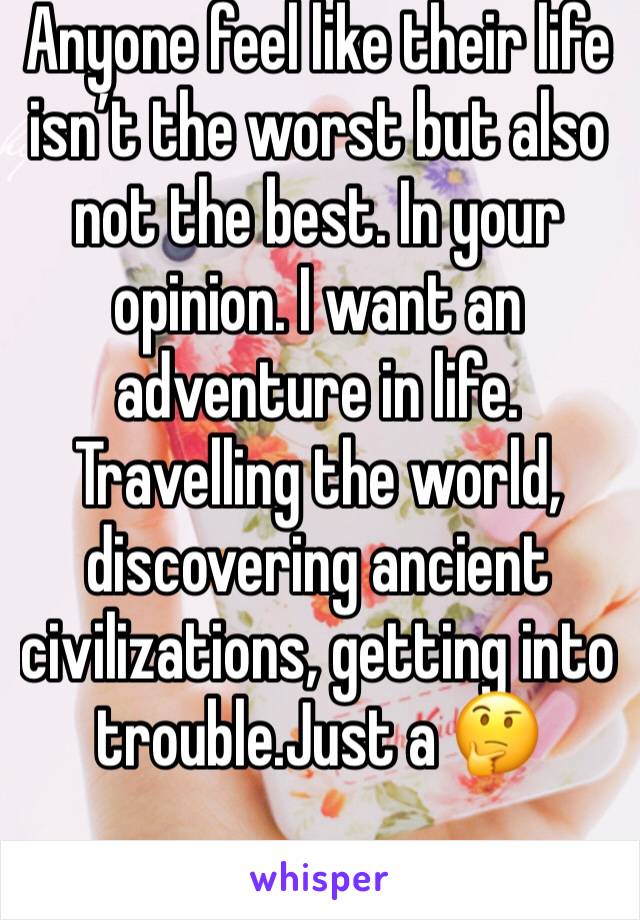 Anyone feel like their life isn’t the worst but also not the best. In your opinion. I want an adventure in life. Travelling the world, discovering ancient civilizations, getting into trouble.Just a 🤔