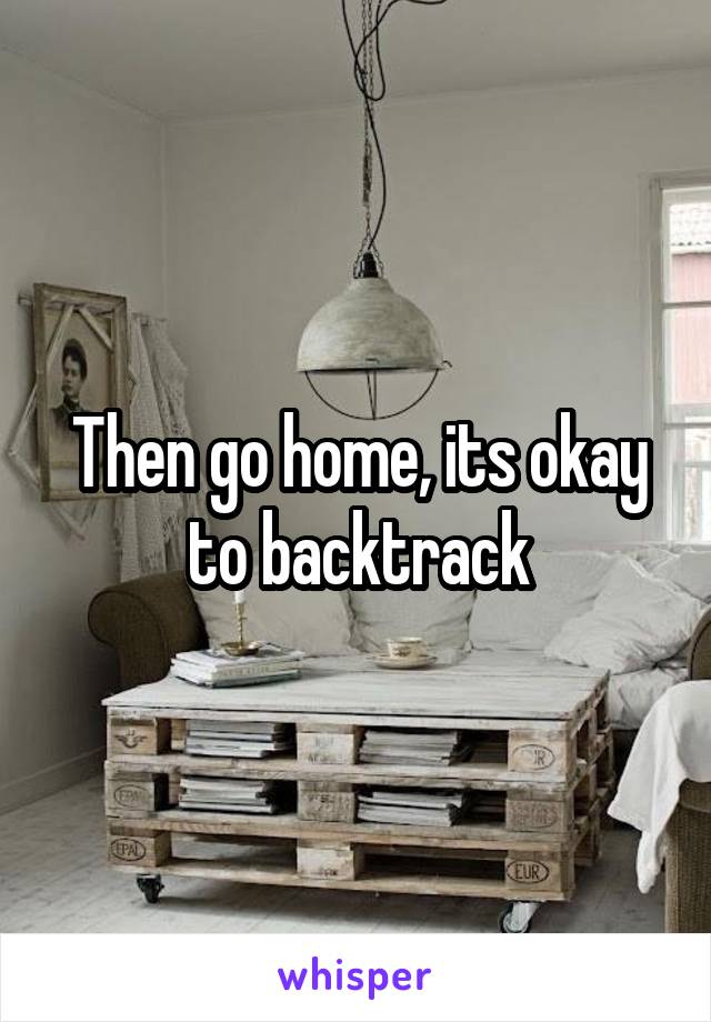 Then go home, its okay to backtrack