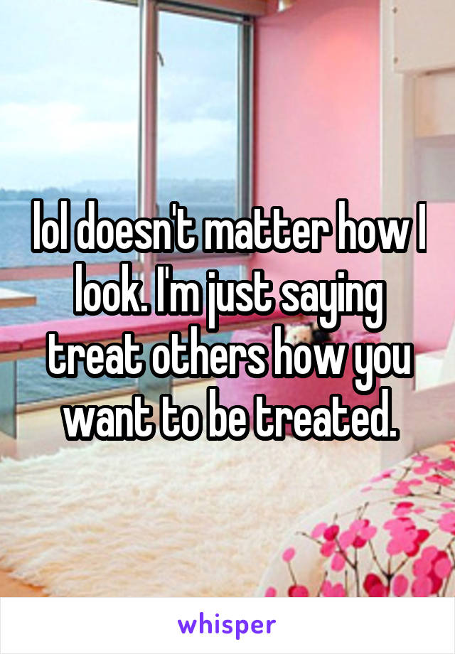 lol doesn't matter how I look. I'm just saying treat others how you want to be treated.