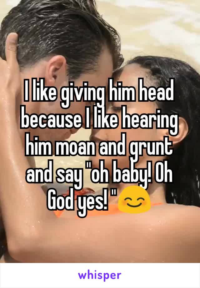 I like giving him head because I like hearing him moan and grunt and say "oh baby! Oh God yes! "😊