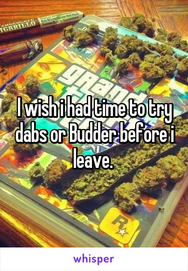 I wish i had time to try dabs or Budder before i leave. 