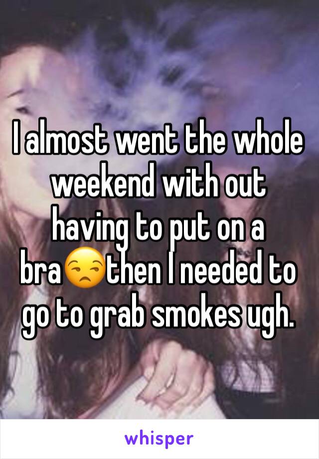 I almost went the whole weekend with out having to put on a bra😒then I needed to go to grab smokes ugh.