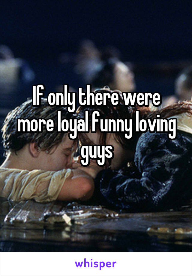 If only there were more loyal funny loving guys
