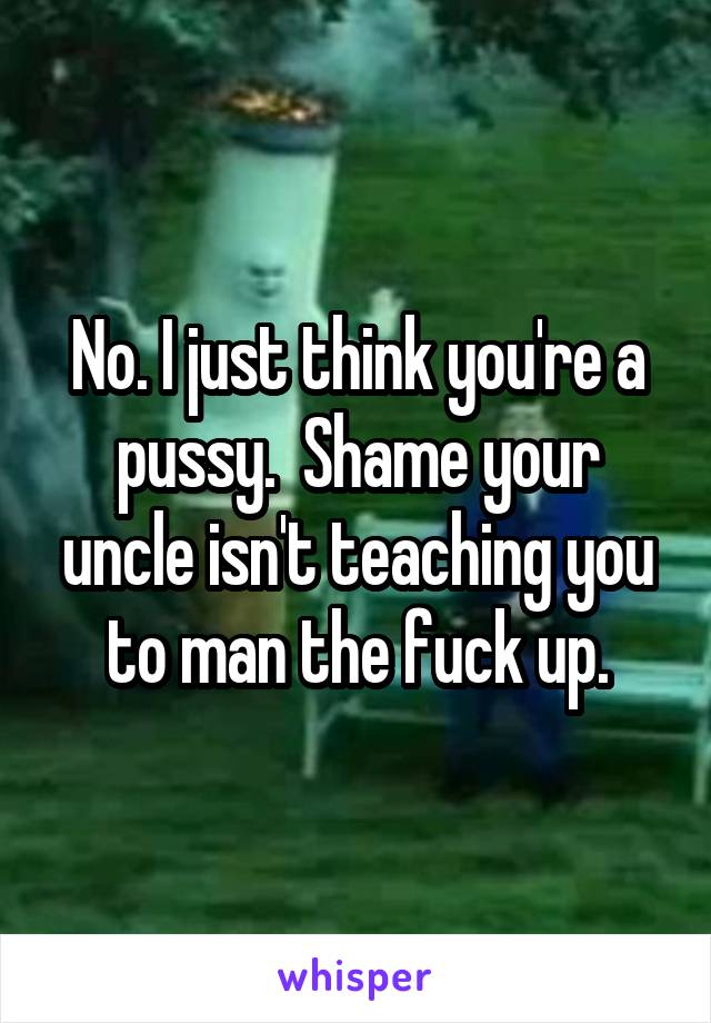 No. I just think you're a pussy.  Shame your uncle isn't teaching you to man the fuck up.