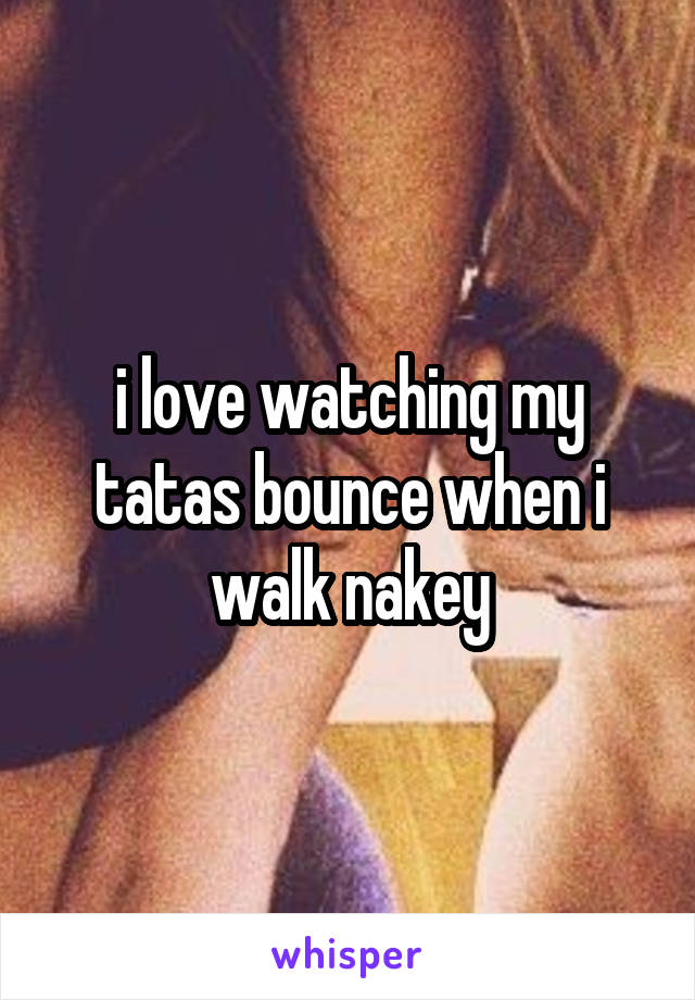 i love watching my tatas bounce when i walk nakey