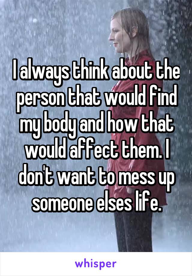 I always think about the person that would find my body and how that would affect them. I don't want to mess up someone elses life.