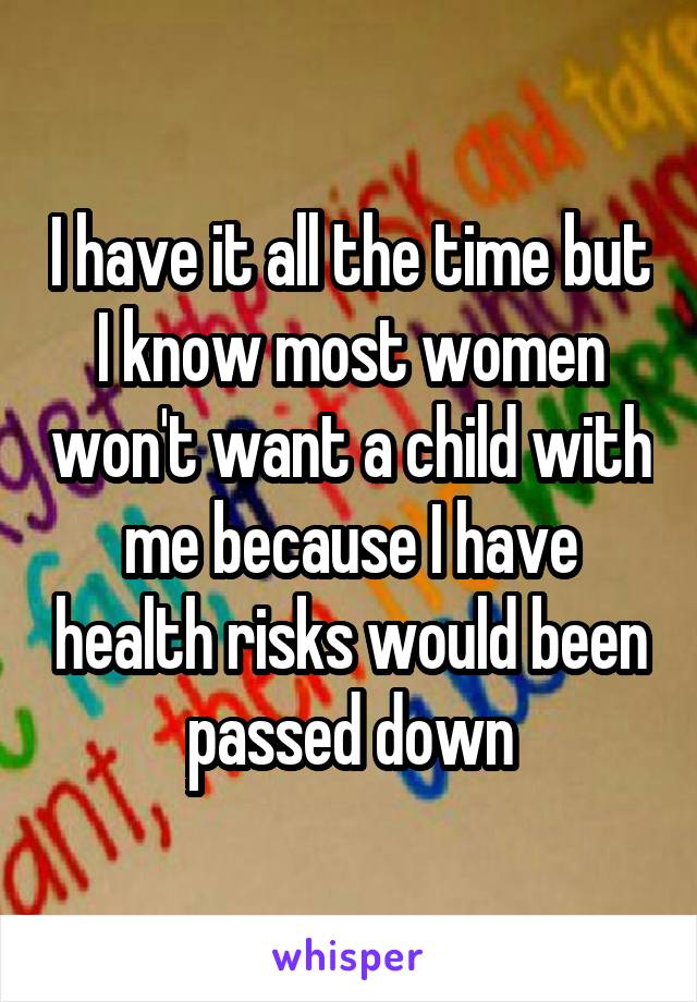 I have it all the time but I know most women won't want a child with me because I have health risks would been passed down