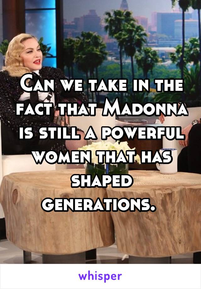 Can we take in the fact that Madonna is still a powerful women that has shaped generations. 