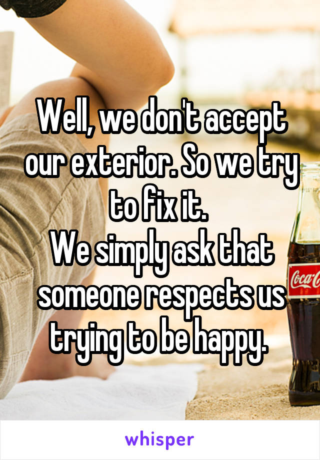 Well, we don't accept our exterior. So we try to fix it. 
We simply ask that someone respects us trying to be happy. 