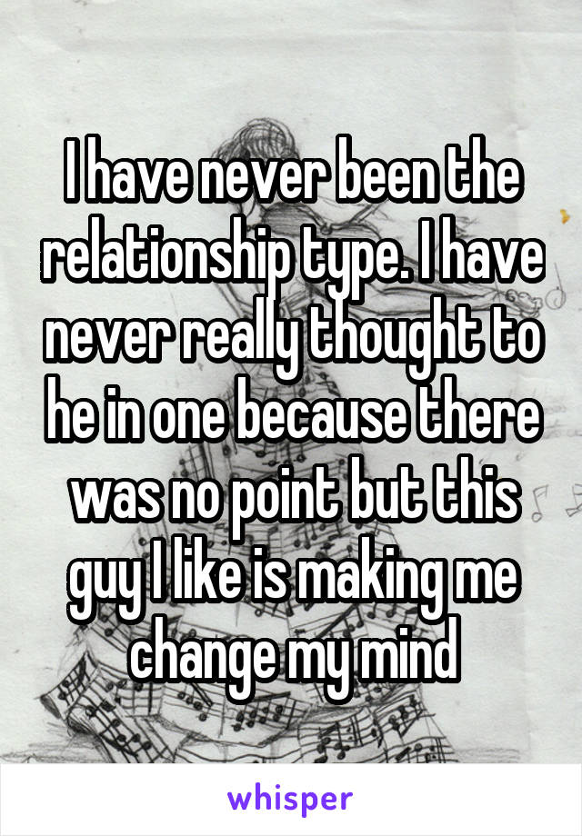 I have never been the relationship type. I have never really thought to he in one because there was no point but this guy I like is making me change my mind