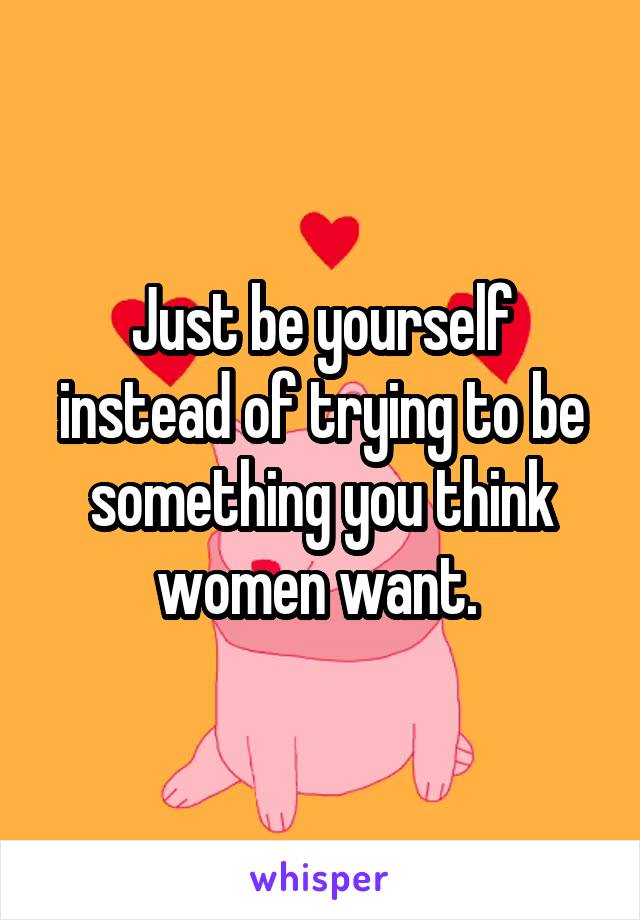 Just be yourself instead of trying to be something you think women want. 