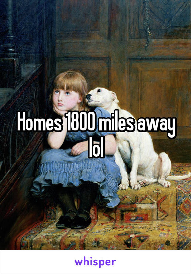 Homes 1800 miles away lol
