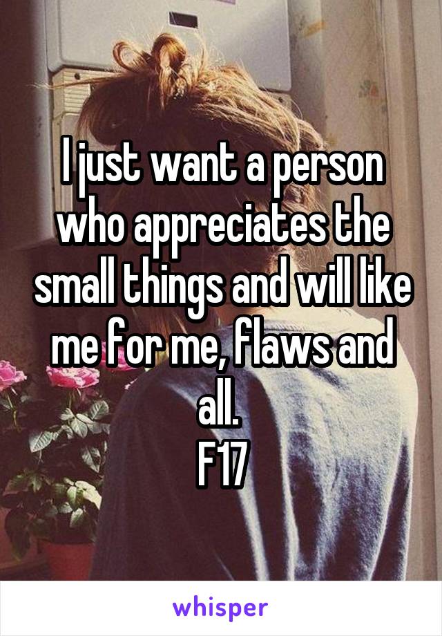 I just want a person who appreciates the small things and will like me for me, flaws and all. 
F17