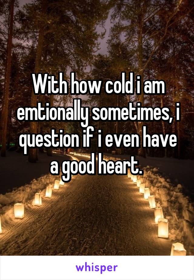 With how cold i am emtionally sometimes, i question if i even have a good heart. 
