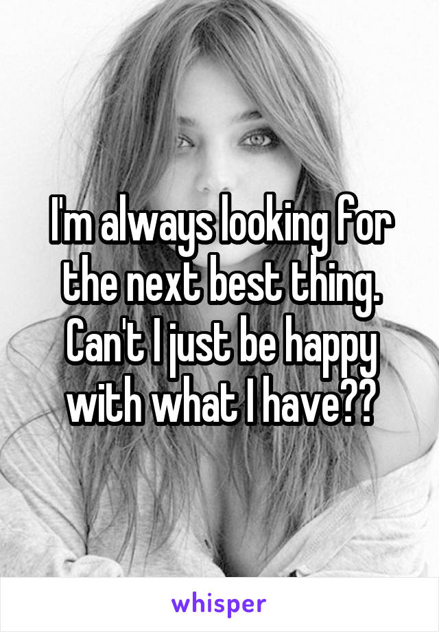 I'm always looking for the next best thing. Can't I just be happy with what I have??