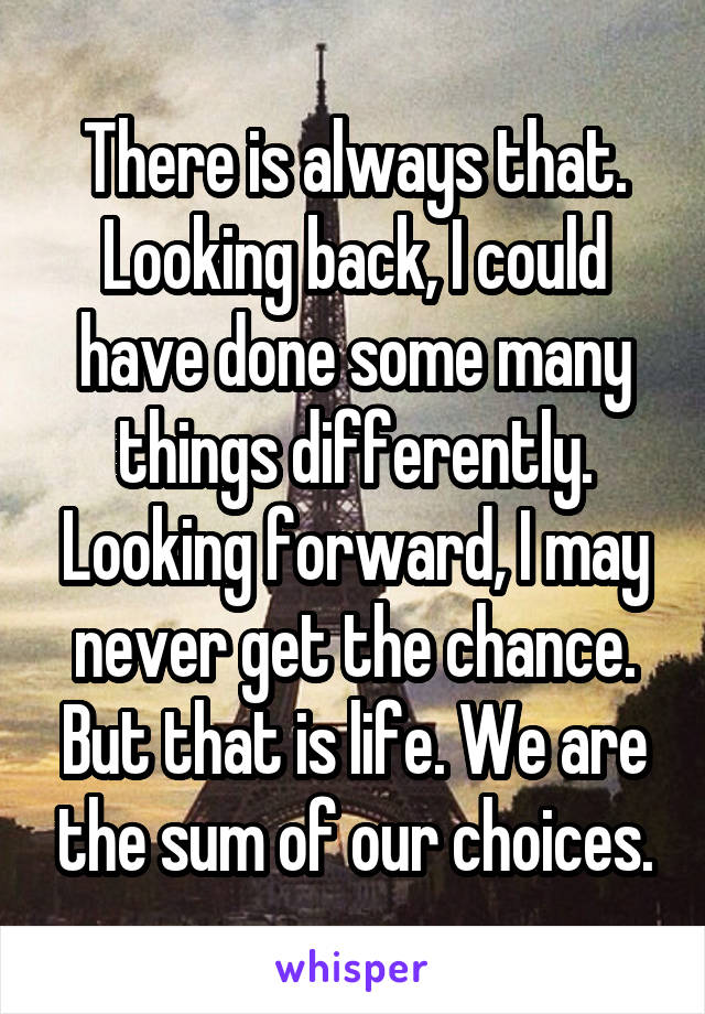 There is always that. Looking back, I could have done some many things differently. Looking forward, I may never get the chance. But that is life. We are the sum of our choices.