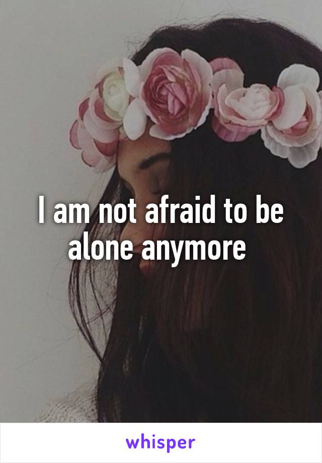 I am not afraid to be alone anymore 