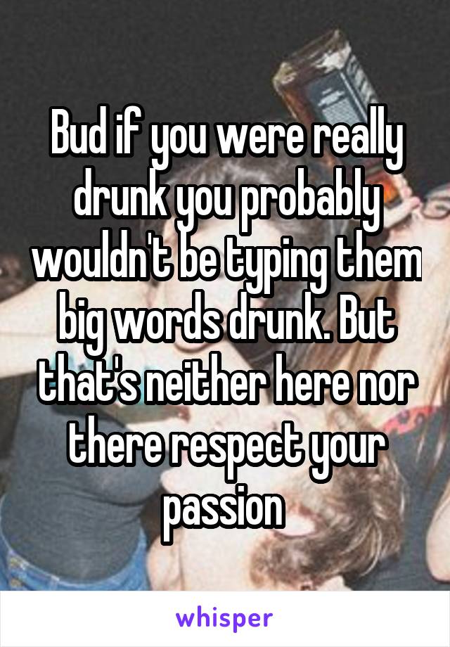Bud if you were really drunk you probably wouldn't be typing them big words drunk. But that's neither here nor there respect your passion 