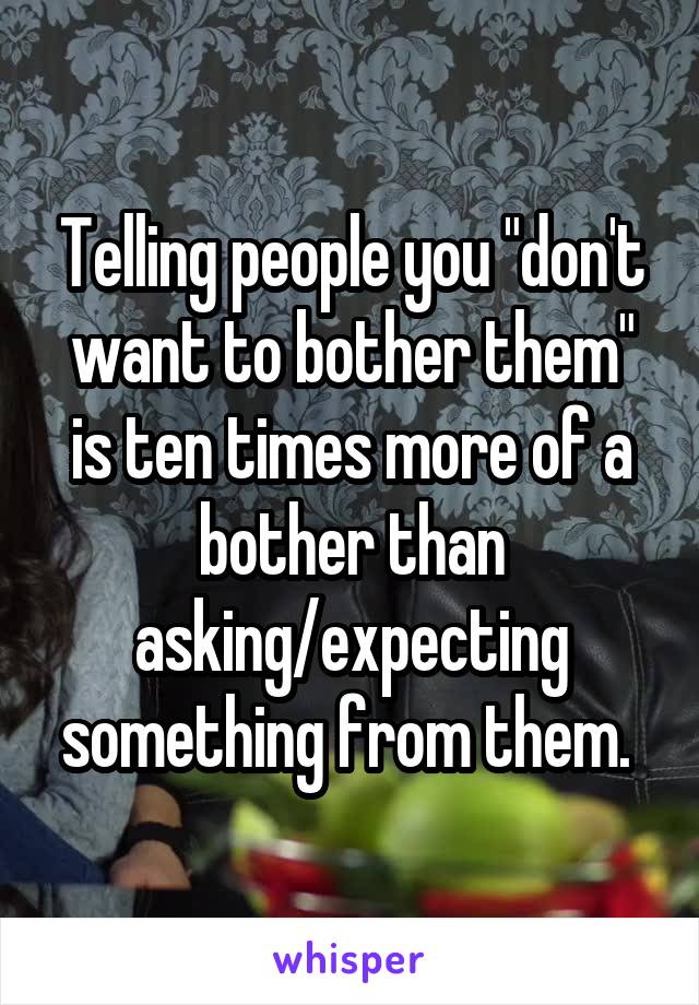 Telling people you "don't want to bother them" is ten times more of a bother than asking/expecting something from them. 