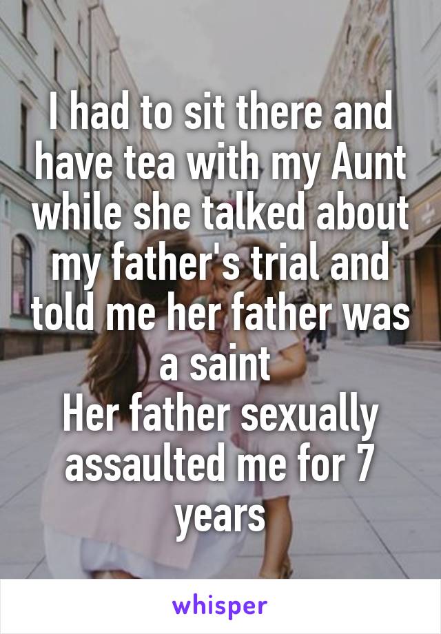 I had to sit there and have tea with my Aunt while she talked about my father's trial and told me her father was a saint 
Her father sexually assaulted me for 7 years