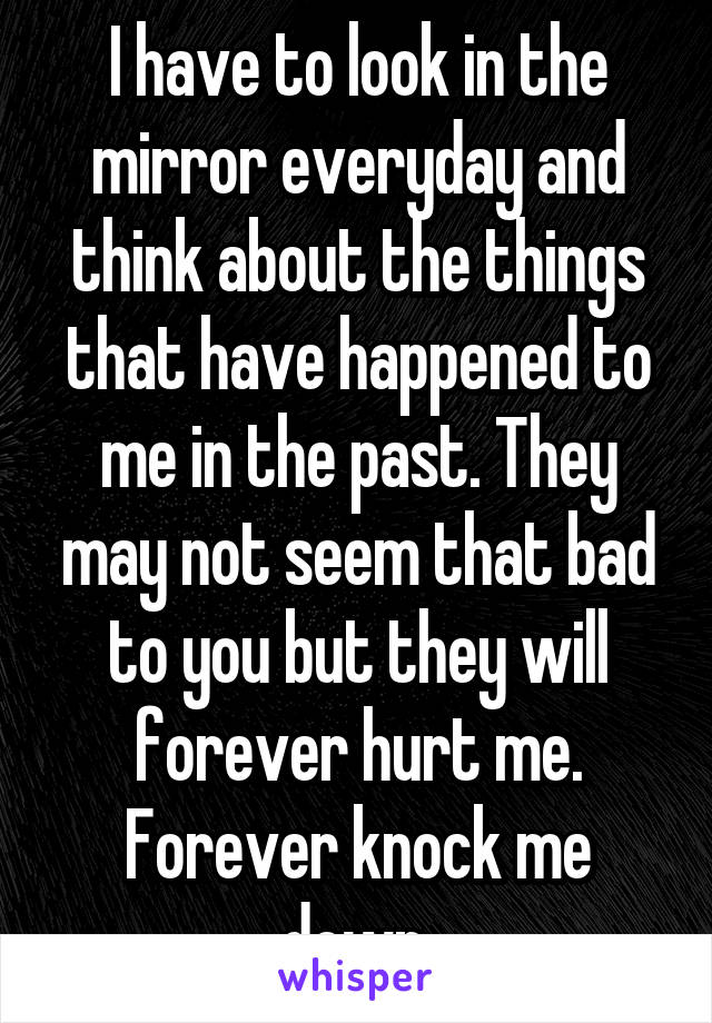 I have to look in the mirror everyday and think about the things that have happened to me in the past. They may not seem that bad to you but they will forever hurt me. Forever knock me down.