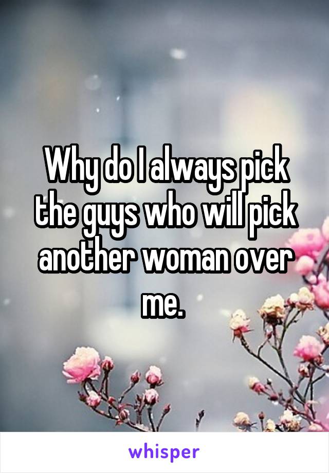 Why do I always pick the guys who will pick another woman over me. 