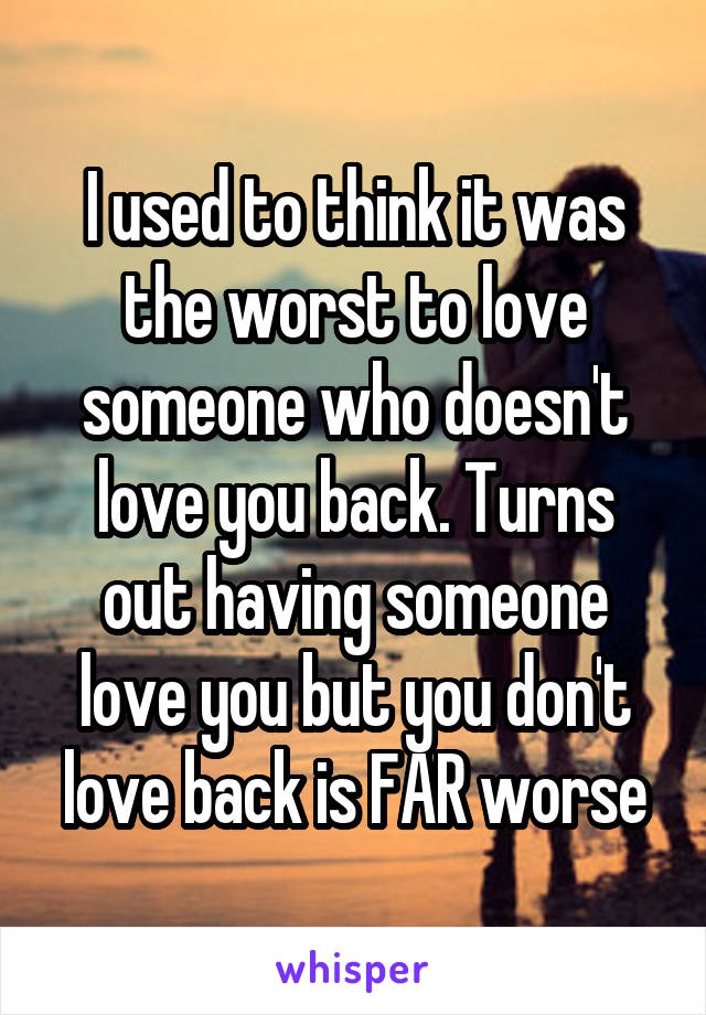 I used to think it was the worst to love someone who doesn't love you back. Turns out having someone love you but you don't love back is FAR worse