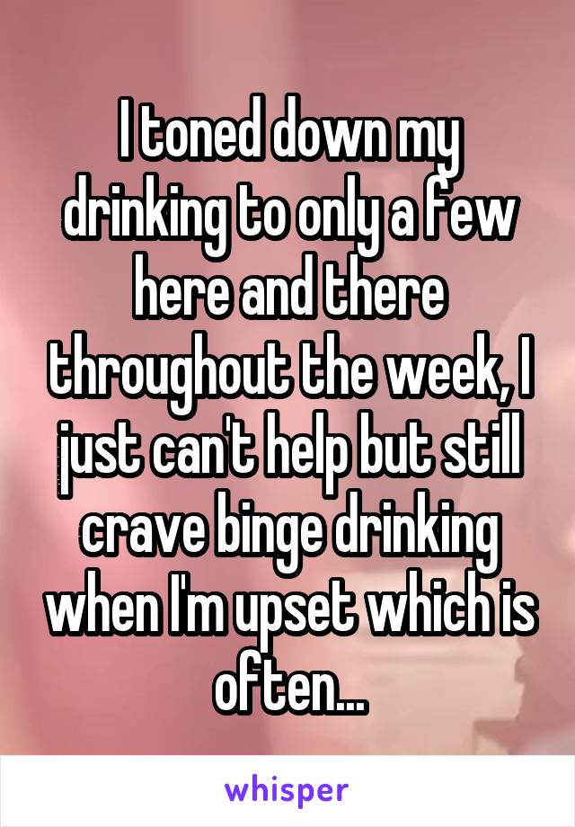 I toned down my drinking to only a few here and there throughout the week, I just can't help but still crave binge drinking when I'm upset which is often...