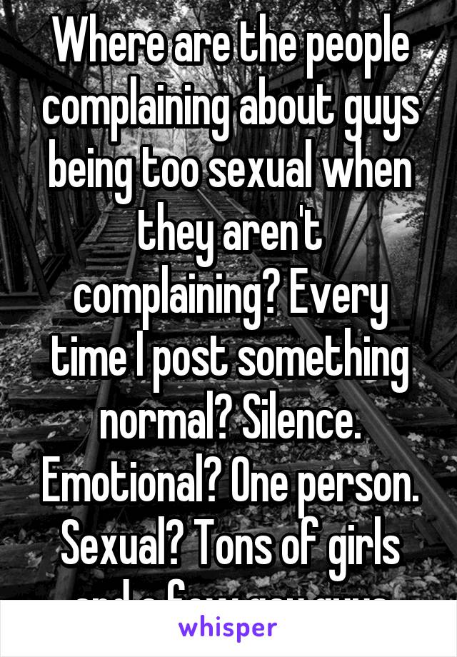 Where are the people complaining about guys being too sexual when they aren't complaining? Every time I post something normal? Silence. Emotional? One person. Sexual? Tons of girls and a few gay guys