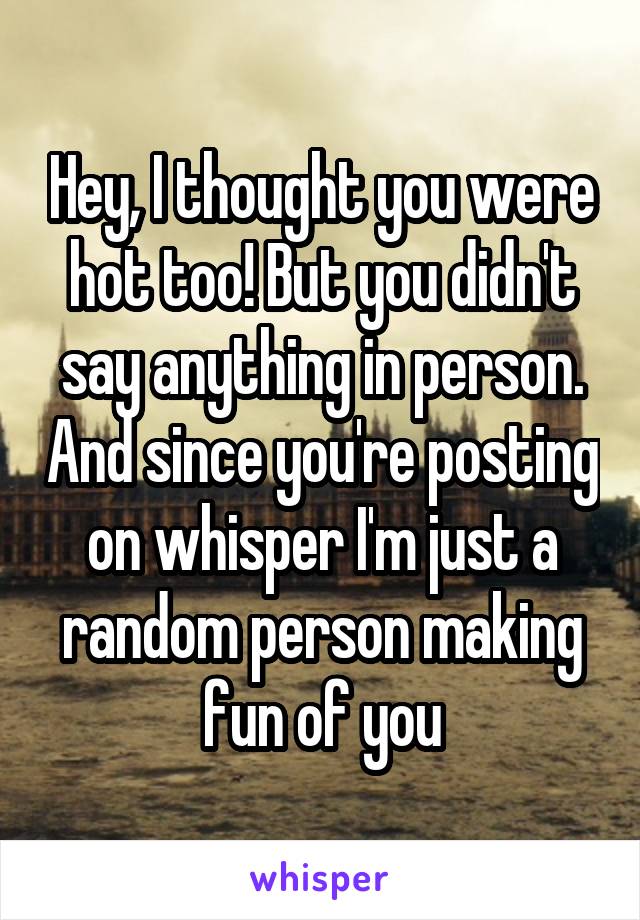 Hey, I thought you were hot too! But you didn't say anything in person. And since you're posting on whisper I'm just a random person making fun of you