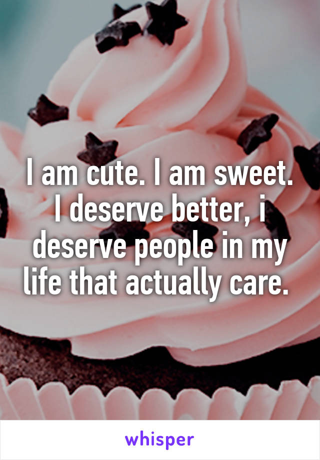 I am cute. I am sweet. I deserve better, i deserve people in my life that actually care. 