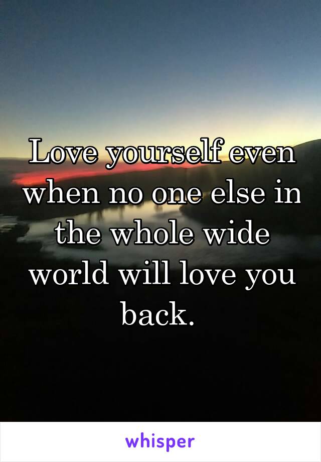 Love yourself even when no one else in the whole wide world will love you back. 