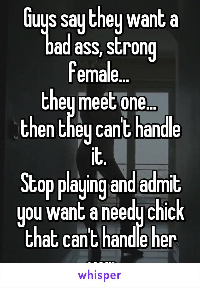 Guys say they want a bad ass, strong female... 
they meet one... 
then they can't handle it. 
Stop playing and admit you want a needy chick that can't handle her own