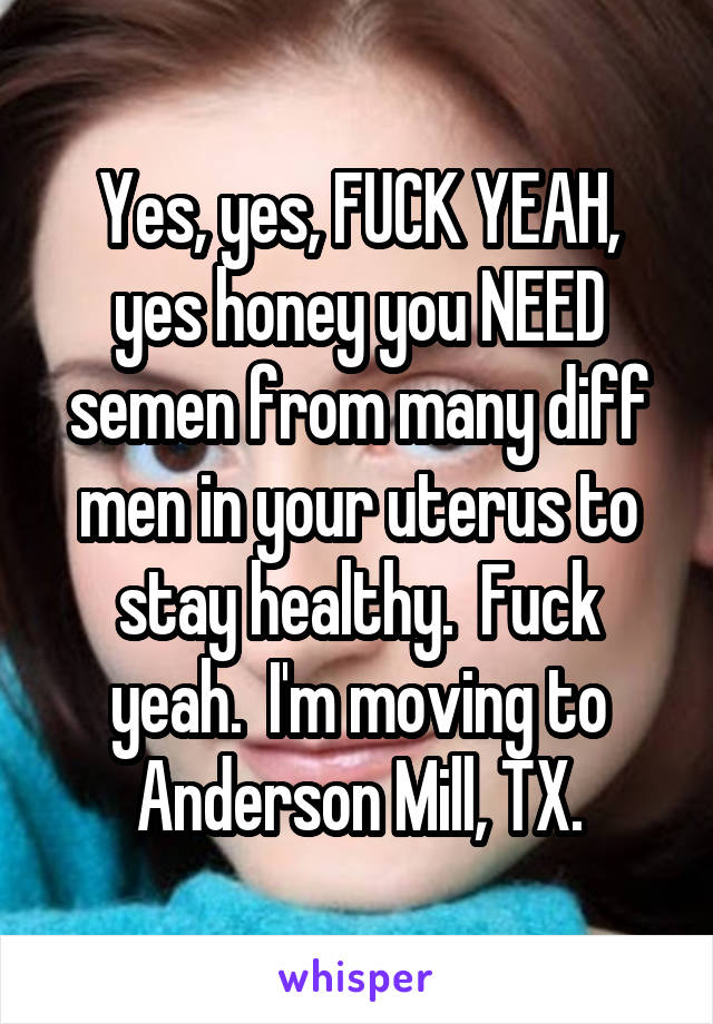 Yes, yes, FUCK YEAH, yes honey you NEED semen from many diff men in your uterus to stay healthy.  Fuck yeah.  I'm moving to Anderson Mill, TX.