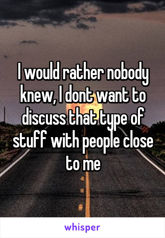 I would rather nobody knew, I dont want to discuss that type of stuff with people close to me