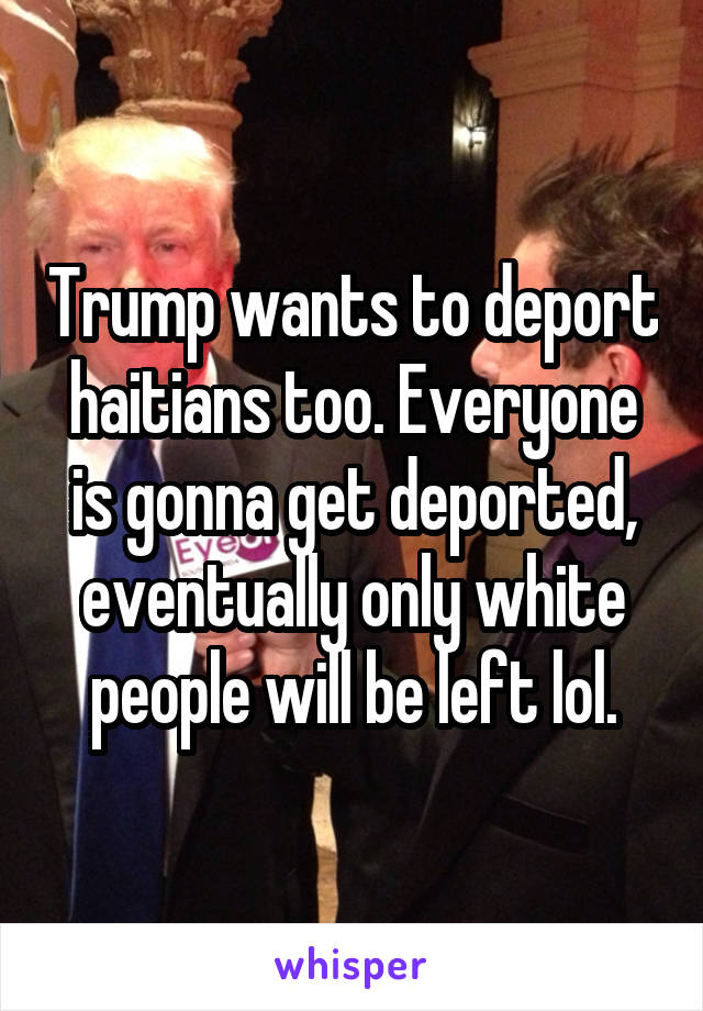Trump wants to deport haitians too. Everyone is gonna get deported, eventually only white people will be left lol.