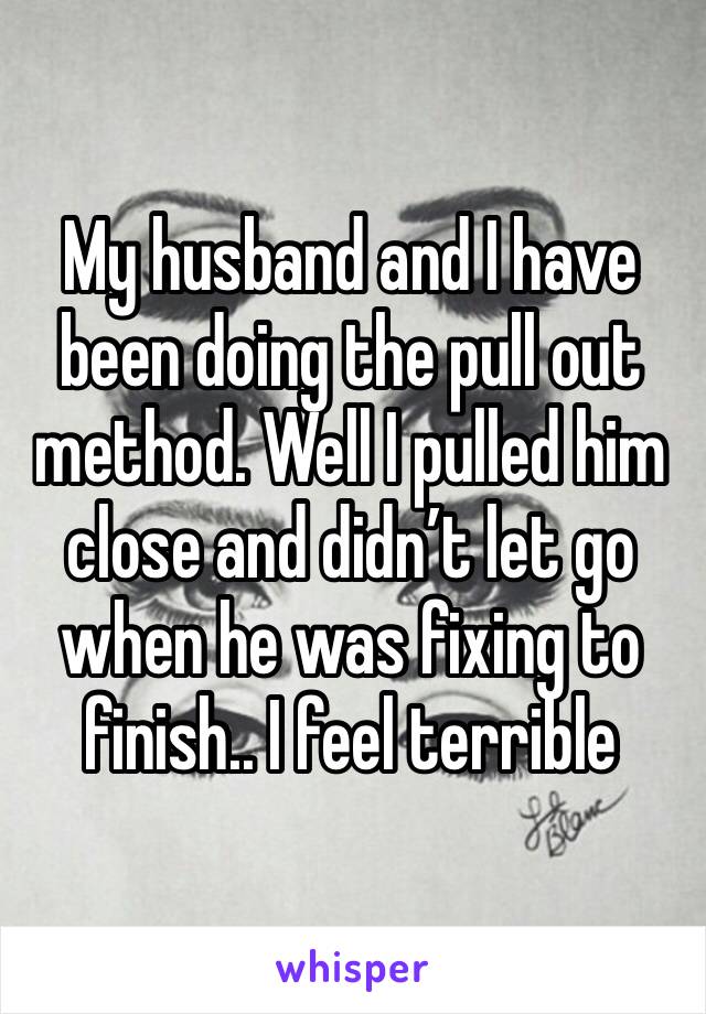 My husband and I have been doing the pull out method. Well I pulled him close and didn’t let go when he was fixing to finish.. I feel terrible 