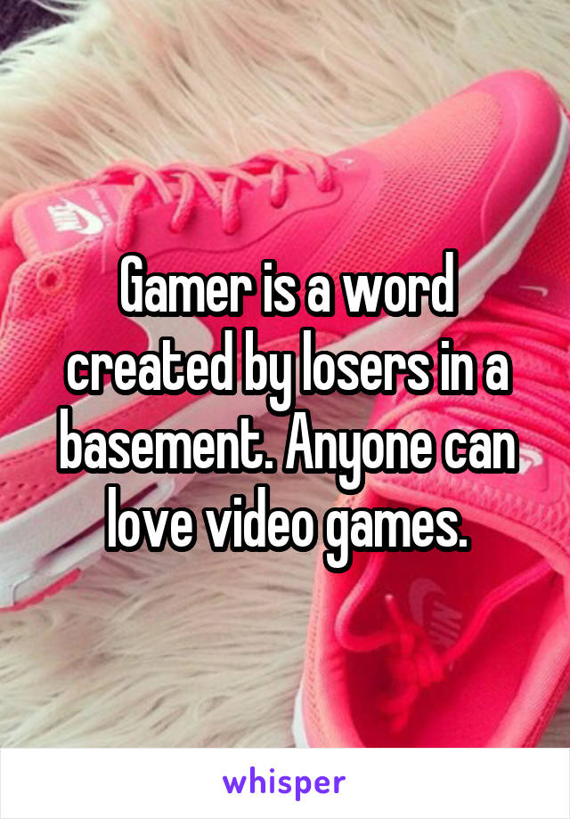 Gamer is a word created by losers in a basement. Anyone can love video games.